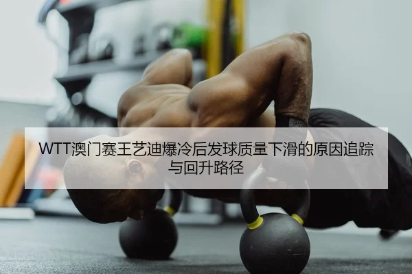 WTT澳门赛王艺迪爆冷后发球质量下滑的原因追踪与回升路径