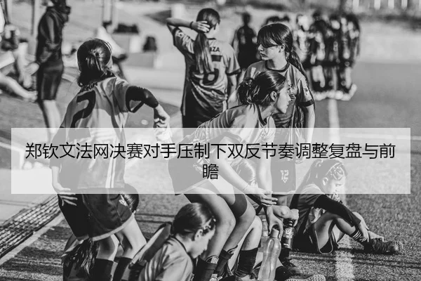 郑钦文法网决赛对手压制下双反节奏调整复盘与前瞻